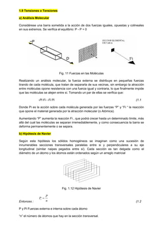 1.9 Tensiones o Tensiones
a) Análisis Molecular
Considérese una barra sometida a la acción de dos fuerzas iguales, opuestas y colineales
en sus extremos. Se verifica el equilibrio: P - P = 0
Fig. 11 Fuerzas en las Moléculas
Realizando un análisis molecular, la fuerza externa se distribuye en pequeñas fuerzas
tirando de cada molécula, que tratan de separarla de sus vecinas, sin embargo la atracción
entre moléculas opone resistencia con una fuerza igual y contraria, lo que finalmente impide
que las moléculas se alejen entre sí. Tomando un par de ellas se verifica que:
-Pi Fi - Fi Pi (1.1
Donde Pi es la acción sobre cada molécula generada por las fuerzas “P” y “Fi “ la reacción
que opone el material generada por la atracción molecular (o Atómica).
Aumentando “P” aumenta la reacción Fi , que podrá crecer hasta un determinado límite, más
allá del cual las moléculas se separan irremediablemente, y como consecuencia la barra se
deforma permanentemente o se separa.
b) Hipótesis de Navier
Según esta hipótesis los sólidos homogéneos se imaginan como una sucesión de
innumerables secciones transversales paralelas entre si y perpendiculares a su eje
longitudinal (similar naipes pegados entre sí). Cada sección es tan delgada como el
diámetro de un átomo y los átomos están ordenados según un arreglo matricial
Fig. 1.12 Hipótesis de Navier
Entonces : n
P
Pi 
(1.2
P y Pi Fuerzas externa e interna sobre cada átomo
“n” el número de átomos que hay en la sección transversal.
 