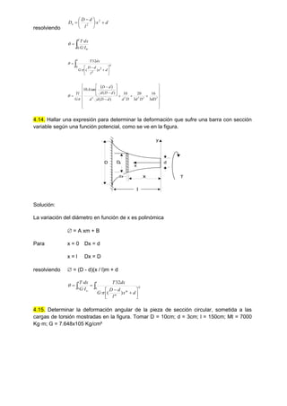 resolviendo
d
x
l
d
D
D 2
2
x 





 
 ·


l
o
I
G
dx
T
0 ·
·











l
d
x
l
d
D
G
dx
T
0 4
2
2
)
(
·
32


 




























 3
2
2
3
3
3
16
3
20
10
)
(
)
(
tan
10
dD
D
d
D
d
d
D
d
d
d
D
d
d
D
A
G
Tl


4.14. Hallar una expresión para determinar la deformación que sufre una barra con sección
variable según una función potencial, como se ve en la figura.
d
x
y
D
x
dx
Dx
T
l
Solución:
La variación del diámetro en función de x es polinómica
 = A xm + B
Para x = 0 Dx = d
x = l Dx = D
resolviendo  = (D - d)(x / l)m + d












l
m
m
l
o
d
x
l
d
D
G
dx
T
I
G
dx
T
0 4
0
)
(
·
32
·
·


4.15. Determinar la deformación angular de la pieza de sección circular, sometida a las
cargas de torsión mostradas en la figura. Tomar D = 10cm; d = 3cm; l = 150cm; Mt = 7000
Kg·m; G = 7.648x105 Kg/cm²
 