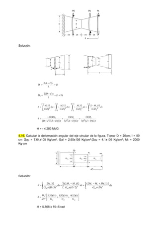 l/4 l/4 l/4 l/4
D d
3Mt 2Mt Mt
x
Solución:
l/4 x
d
d
x
D
D1x
x
d
dx
D
D2
x
D
l
x
D
d
D 


)
(
2
1
d
D
l
x
d
D
D 2
)
(
2
2 














4
/
0
4
2
4
/
3
2
/
4
2
2
/
4
/
4
1
4
/
0
4
1
32
)
2
(
32
32
32
l
t
l
l
t
l
l
t
l
t dx
D
G
M
dx
D
G
M
dx
D
G
M
dx
D
G
M









G
D
d
D
lM
G
D
d
d
lM
G
D
d
d
D
lM t
t
t
)
(
3
32
)
(
3
16
)
(
)
(
128
3
3
3








 = - 4.283 Mt/G
4.16. Calcular la deformación angular del eje circular de la figura. Tomar D = 20cm; l = 50
cm Gac = 7.64x105 Kg/cm²; Gal = 2.65x105 Kg/cm²;Gcu = 4.1x105 Kg/cm²; Mt = 2000
Kg·cm
GAc
Gal
Gcu
D D/2 D/3
l l l
2Mt
Mt
3Mt
x
Solución:









l
l ac
t
t
t
l
l al
t
t
l
cu
t
dx
D
G
M
M
M
dx
D
G
M
M
dx
D
G
M 3
2
4
2
4
0
4
)
(
32
)
3
2
(
)
2
/
(
32
)
2
(
)
3
/
(
32
2













ac
al
cu
t
G
G
G
D
l
M )
1
)(
32
(
4
)
16
)(
32
(
1
)
81
)(
32
(
2
4


 = 5.866 x 10--5 rad
 