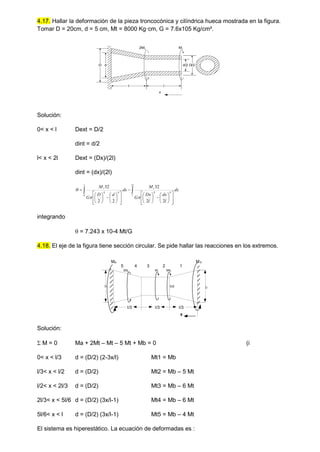 4.17. Hallar la deformación de la pieza troncocónica y cilíndrica hueca mostrada en la figura.
Tomar D = 20cm, d = 5 cm, Mt = 8000 Kg·cm, G = 7.6x105 Kg/cm².
Mt
2Mt
D d D/2
d/2
l
l
x
Solución:
0< x < l Dext = D/2
dint = d/2
l< x < 2l Dext = (Dx)/(2l)
dint = (dx)/(2l)














































l
l
t
l
t
dx
l
dx
l
Dx
G
M
dx
d
D
G
M 2
4
4
0
4
4
2
2
32
2
2
32



integrando
 = 7.243 x 10-4 Mt/G
4.18. El eje de la figura tiene sección circular. Se pide hallar las reacciones en los extremos.
5 4 3 2 1
l/3
5Mt
2Mt
D D/2
Mt
x
M b
Ma
D
l/3 l/3
Solución:
 M = 0 Ma + 2Mt – Mt – 5 Mt + Mb = 0 (i
0< x < l/3 d = (D/2) (2-3x/l) Mt1 = Mb
l/3< x < l/2 d = (D/2) Mt2 = Mb – 5 Mt
l/2< x < 2l/3 d = (D/2) Mt3 = Mb – 6 Mt
2l/3< x < 5l/6 d = (D/2) (3x/l-1) Mt4 = Mb – 6 Mt
5l/6< x < l d = (D/2) (3x/l-1) Mt5 = Mb – 4 Mt
El sistema es hiperestático. La ecuación de deformadas es :
 