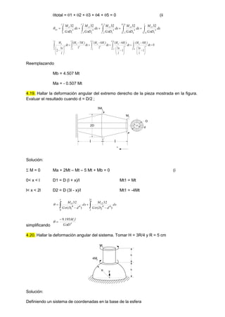 total = 1 + 2 + 3 + 4 + 5 = 0 (ii




 




l
l
t
l
l
t
l
l
t
l
l
t
l
t
tot dx
D
G
M
dx
D
G
M
dx
D
G
M
dx
D
G
M
dx
D
G
M
6
/
5
4
5
5
6
/
5
3
/
2
4
4
4
3
/
2
2
/
4
3
3
2
/
3
/
4
2
2
3
/
0
4
1
1 32
32
32
32
32






0
1
3
)
4
(
1
3
)
6
(
1
)
6
(
1
)
5
(
3
2
6
/
5
4
6
/
5
3
/
2
4
3
/
2
2
/
4
2
/
3
/
4
3
/
0
4



































l
l
t
b
l
l
t
b
l
l
t
b
l
l
t
b
l
b
dx
l
x
M
M
dx
l
x
M
M
dx
M
M
dx
M
M
dx
l
x
M
Reemplazando
Mb = 4.507 Mt
Ma = - 0.507 Mt
4.19. Hallar la deformación angular del extremo derecho de la pieza mostrada en la figura.
Evaluar el resultado cuando d = D/2 ;
Solución:
 M = 0 Ma + 2Mt – Mt – 5 Mt + Mb = 0 (i
0< x < l D1 = D (l + x)/l Mt1 = Mt
l< x < 2l D2 = D (3l - x)/l Mt1 = -4Mt

 



l
l
t
l
t dx
d
D
G
M
dx
d
D
G
M
2
4
4
2
2
0
4
4
1
1
)
(
32
)
(
32



simplificando
4
195
.
9
D
G
l
Mt




4.20. Hallar la deformación angular del sistema. Tomar H = 3R/4 y R = 5 cm
y
h
h
R
4Mt
Mt
Solución:
Definiendo un sistema de coordenadas en la base de la esfera
5Mt
Mt
l l
d
D
2D
x
 