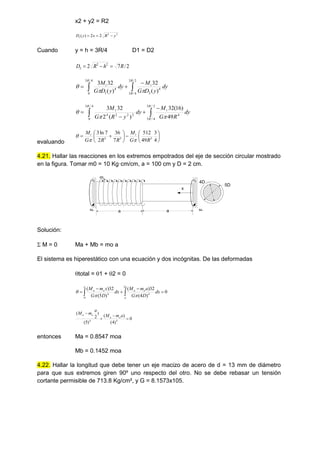 x2 + y2 = R2
2
2
1 2
2
)
( y
R
x
y
D 


Cuando y = h = 3R/4 D1 = D2
2
/
7
2 2
2
2 R
h
R
D 







2
/
3
4
/
3
4
2
4
/
3
0
4
1 )
(
32
)
(
32
3
R
R
t
R
t
dy
y
D
G
M
dy
y
D
G
M









2
/
3
4
/
3
4
4
/
3
0
2
2
2
4
49
)
16
(
32
)
(
2
32
3 R
R
t
R
t
dy
R
G
M
dy
y
R
G
M



evaluando















4
3
49
512
7
36
2
7
ln
3
3
3
3
R
G
M
R
R
G
M t
t



4.21. Hallar las reacciones en los extremos empotrados del eje de sección circular mostrado
en la figura. Tomar m0 = 10 Kg·cm/cm, a = 100 cm y D = 2 cm.
mo
a a
5D
4D
x
Ma Mb
Solución:
 M = 0 Ma + Mb = mo a
El sistema es hiperestático con una ecuación y dos incógnitas. De las deformadas
total = 1 + 2 = 0
0
)
4
(
32
)
(
)
5
(
32
)
( 2
4
0
4




 

a
a
o
a
a
o
a
dx
D
G
a
m
M
dx
D
G
x
m
M



0
)
4
(
)
(
)
5
(
)
2
(
4
4




a
m
M
a
m
M
o
a
o
a
entonces Ma = 0.8547 moa
Mb = 0.1452 moa
4.22. Hallar la longitud que debe tener un eje macizo de acero de d = 13 mm de diámetro
para que sus extremos giren 90º uno respecto del otro. No se debe rebasar un tensión
cortante permisible de 713.8 Kg/cm², y G = 8.1573x105.
 