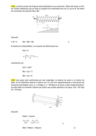 4.24. La barra circular de la figura está empotrada en sus extremos. Sobre ella actúa un Par
de Torsión distribuido q(x) en toda su longitud con intensidad cero en A y qo en B. Se piden
los momentos de reacción Ma y Mb.
q(x)
q x
( )
q o x

L
Ma Mb
L
x
Solución:
 M = 0 Ma + Mb = Mt (i
El sistema es hiperestático. La ecuación de deformación es :
tot = 0
0
]
)
(
[
0



 dx
GI
x
x
q
M
l
o
a

resolviendo con
q(x) = qox/l
Ma = qo l / 3
Mb = qo l / 6
4.25. Una pieza está conformada por dos materiales, la exterior de acero y la interior de
latón. Si los diámetros externo e interno son 75 y 60 mm respectivamente y asumiendo las
tensiones permisibles como a = 82 Mpa y l = 50 Mpa en el acero y latón respectivamente,
se pide hallar el momento máximo de torsión que puede aplicarse a la pieza. (Ga = 80 Gpa
Gl = 36 Gpa)
L
D
d
Mp
Acero
Latón
Solución:
laton = acero
)
(
32
32
4
4
4
d
D
G
l
M
d
G
l
M acero
laton




(i
Mtot = Mlaton + Macero (ii
 