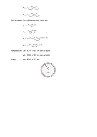 4
4
4
d
G
D
G
d
G
M
M
laton
acero
laton
t
laton


4
4
4
d
G
D
G
D
G
M
M
laton
acero
acero
t
acero


Las tensiones permisibles par cada barra son:
4
32
)
2
/
(
d
d
Mlaton
laton

 
)
(
32
)
2
/
(
4
4
d
D
D
Macero
acero




5
4
4
4
4
16
)
(
)
(
D
G
d
D
d
G
D
G
M
acero
laton
acero
acero
t





d
G
d
G
D
G
M
laton
laton
acero
laton
t
16
)
( 4
4

 

remplazando Mt = 4.749 x 103 Nm para el acero
Mt = 1.363 x 104 Nm para el latón
Luego Mt = 4.749 x 103 Nm
 
