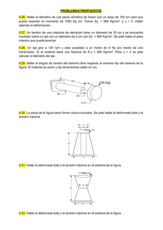 PROBLEMAS PROPUESTOS
4.26. Hallar el diámetro de una pieza cilíndrica de Acero con un largo de 100 cm para que
pueda soportar un momento de 1000 Kg cm. Tomar Sy´ = 960 Kg/cm², y  = 2. Hallar
además la deformación.
4.27. Un tambor de una máquina de elevación tiene un diámetro de 30 cm y se encuentra
montado sobre un eje con un diámetro de 3 cm con Sy` = 900 Kg/cm². Se pide hallar el peso
máximo que puede levantar
4.28. Un eje gira a 120 rpm y esta acoplado a un motor de 9 Hp por medio de una
transmisión. Si el material tiene una fluencia de S`y = 900 Kg/cm². Para  = 2 se pide
calcular el diámetro del eje.
4.29. Hallar el ángulo de torsión del extremo libre respecto al extremo fijo del sistema de la
figura. El material es acero y las dimensiones están en cm.
12 Ø
3Ø
6Ø
150
60 150 [kg]
4.30. La pieza de la figura tiene forma cónica truncada. Se pide hallar la deformada total y la
tensión máxima
4.31. Hallar la deformada total y la tensión máxima en el sistema de la figura
4.32. Hallar la deformada total y la tensión máxima en el sistema de la figura
H
T=1000[k
g.cm]
d
D
d/2
H
T=1000[kg.cm]
d
D
 