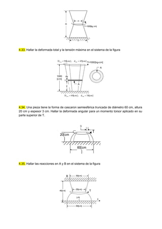 4.33. Hallar la deformada total y la tensión máxima en el sistema de la figura
y
1000
[cm]
dy
T=1000[kg-cm]
A
]
cm
[
45
d
;
]
cm
[
90
D int
ext 

]
cm
[
30
d
;
]
cm
[
60
D int
ext 

A
4.34. Una pieza tiene la forma de cascaron semiesférica truncada de diámetro 60 cm, altura
20 cm y espesor 3 cm. Hallar la deformada angular para un momento torsor aplicado en su
parte superior de T.
T
60[cm
]
20[cm
]
3
4.35. Hallar las reacciones en A y B en el sistema de la figura
T
A
y
x
60[cm]
40[cm]
30[cm]
B
25[cm]
H
T=1000[kg.cm]
d
D
 