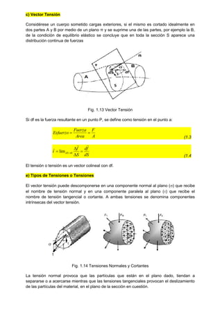 c) Vector Tensión
Considérese un cuerpo sometido cargas exteriores, si el mismo es cortado idealmente en
dos partes A y B por medio de un plano π y se suprime una de las partes, por ejemplo la B,
de la condición de equilibrio elástico se concluye que en toda la sección S aparece una
distribución continua de fuerzas
Fig. 1.13 Vector Tensión
Si df es la fuerza resultante en un punto P, se define como tensión en el punto a:
A
F
Area
Fuerza
Esfuerzo 

(1.3
dS
f
d
S
f
t dS






 0
lim
(1.4
El tensión o tensión es un vector colineal con df.
e) Tipos de Tensiones o Tensiones
El vector tensión puede descomponerse en una componente normal al plano () que recibe
el nombre de tensión normal y en una componente paralela al plano () que recibe el
nombre de tensión tangencial o cortante. A ambas tensiones se denomina componentes
intrínsecas del vector tensión.
Fig. 1.14 Tensiones Normales y Cortantes
La tensión normal provoca que las partículas que están en el plano dado, tiendan a
separarse o a acercarse mientras que las tensiones tangenciales provocan el deslizamiento
de las partículas del material, en el plano de la sección en cuestión.
 