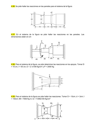 4.36. Se pide hallar las reacciones en las paredes para el sistema de la figura
60
50 10
30
30
A
T 4T
40
B
4.37. En el sistema de la figura se pide hallar las reacciones en las paredes. Las
dimensiones están en cm
9
Ø
30
45
20 45
30
Ø
45
Ø
60
Ø
T
4.38. Para el sistema de la figura, se pide determinar las reacciones en los apoyos. Tomar D
= 10 cm, l = 50 cm, E = 2.1x106 Kg/cm² y P = 2000 Kg
T
l/2 l/2
l/2
D/3
D/2
4.39. Para el sistema de la figura se pide hallar las reacciones. Tomar D = 10cm; d = 3cm; l
= 150cm; Mt = 7000 Kg·m; G = 7.648x105 Kg/cm²
Mt
3M t
l/4 l/4 l/4 l/4
A B
D
d
 