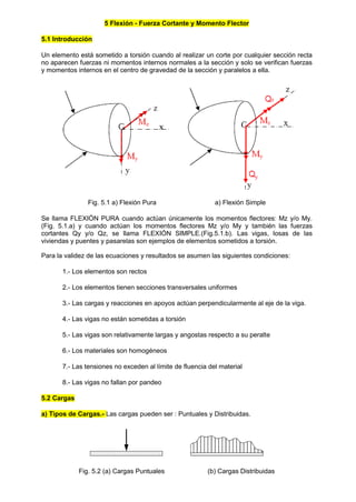 5 Flexión - Fuerza Cortante y Momento Flector
5.1 Introducción
Un elemento está sometido a torsión cuando al realizar un corte por cualquier sección recta
no aparecen fuerzas ni momentos internos normales a la sección y solo se verifican fuerzas
y momentos internos en el centro de gravedad de la sección y paralelos a ella.
Fig. 5.1 a) Flexión Pura a) Flexión Simple
Se llama FLEXIÓN PURA cuando actúan únicamente los momentos flectores: Mz y/o My.
(Fig. 5.1.a) y cuando actúan los momentos flectores Mz y/o My y también las fuerzas
cortantes Qy y/o Qz, se llama FLEXIÓN SIMPLE.(Fig.5.1.b). Las vigas, losas de las
viviendas y puentes y pasarelas son ejemplos de elementos sometidos a torsión.
Para la validez de las ecuaciones y resultados se asumen las siguientes condiciones:
1.- Los elementos son rectos
2.- Los elementos tienen secciones transversales uniformes
3.- Las cargas y reacciones en apoyos actúan perpendicularmente al eje de la viga.
4.- Las vigas no están sometidas a torsión
5.- Las vigas son relativamente largas y angostas respecto a su peralte
6.- Los materiales son homogéneos
7.- Las tensiones no exceden al límite de fluencia del material
8.- Las vigas no fallan por pandeo
5.2 Cargas
a) Tipos de Cargas.- Las cargas pueden ser : Puntuales y Distribuidas.
Fig. 5.2 (a) Cargas Puntuales (b) Cargas Distribuidas
 