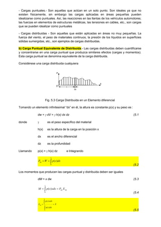 - Cargas puntuales.- Son aquellas que actúan en un solo punto. Son ideales ya que no
existen físicamente, sin embargo las cargas aplicadas en áreas pequeñas pueden
idealizarse como puntuales. Así, las reacciones en las llantas de los vehículos automotores;
las fuerzas en elementos de estructuras metálicas, las tensiones en cables, etc., son cargas
que se pueden idealizar como puntuales
- Cargas distribuidas - Son aquellas que están aplicadas en áreas no muy pequeñas. La
fuerza del viento, el peso de materiales continuos, la presión de los líquidos en superficies
sólidas sumergidas, etc., son ejemplos de cargas distribuidas.
b) Carga Puntual Equivalente de Distribuida.- Las cargas distribuidas deben cuantificarse
y concentrarse en una carga puntual que produzca similares efectos (cargas y momentos).
Esta carga puntual se denomina equivalente de la carga distribuida.
Considérese una carga distribuida cualquiera
x
P
0 x
dx
Fig. 5.3 Carga Distribuida en un Elemento diferencial
Tomando un elemento infinitesimal “dx” en él, la altura es constante p(x) y su peso es :
dw =  dV =  h(x) dx dz (5.1
donde  es el peso específico del material
h(x) es la altura de la carga en la posición x
dx es el ancho diferencial
dz es la profundidad
Llamando p(x) =  h(x) dz e Integrando



l
eq dx
x
p
W
P
0
)
(
(5.2
Los momentos que producen las cargas puntual y distribuida deben ser iguales
dM = x dw (5.3
eq
eq
l
X
P
xdx
x
p
M 
 
0
)
(
(5.4
_
0
0
)
(
)
(
X
dx
x
p
xdx
x
p
X l
l
eq 



(5.5
 