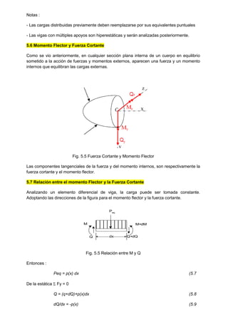 Notas :
- Las cargas distribuidas previamente deben reemplazarse por sus equivalentes puntuales
- Las vigas con múltiples apoyos son hiperestáticas y serán analizadas posteriormente.
5.6 Momento Flector y Fuerza Cortante
Como se vio anteriormente, en cualquier sección plana interna de un cuerpo en equilibrio
sometido a la acción de fuerzas y momentos externos, aparecen una fuerza y un momento
internos que equilibran las cargas externas.
Fig. 5.5 Fuerza Cortante y Momento Flector
Las componentes tangenciales de la fuerza y del momento internos, son respectivamente la
fuerza cortante y el momento flector.
5.7 Relación entre el momento Flector y la Fuerza Cortante
Analizando un elemento diferencial de viga, la carga puede ser tomada constante.
Adoptando las direcciones de la figura para el momento flector y la fuerza cortante.
dx
M M+dM
Q Q+dQ
Peq
Fig. 5.5 Relación entre M y Q
Entonces :
Peq = p(x) dx (5.7
De la estática  Fy = 0
Q = (q+dQ)+p(x)dx (5.8
dQ/dx = -p(x) (5.9
 