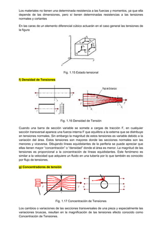 Los materiales no tienen una determinada resistencia a las fuerzas y momentos, ya que ella
depende de las dimensiones, pero sí tienen determinadas resistencias a las tensiones
normales y cortantes
En las caras de un elemento diferencial cúbico actuarán en el caso general las tensiones de
la figura
Fig. 1.15 Estado tensional
f) Densidad de Tensiones
Fig. 1.16 Densidad de Tensión
Cuando una barra de sección variable se somete a cargas de tracción F, en cualquier
sección transversal aparece una fuerza interna F que equilibra a la externa que se distribuye
en tensiones normales. Sin embargo la magnitud de estos tensiones es variable debido a la
variación del área. Estos tensiones son mayores donde las secciones normales son las
menores y viceversa. Dibujando líneas equidistantes de la periferia se puede apreciar que
ellas tienen mayor “concentración” o “densidad” donde el área es menor. La magnitud de las
tensiones es proporcional a la concentración de líneas equidistantes. Este fenómeno es
similar a la velocidad que adquiere un fluido en una tubería por lo que también es conocido
por flujo de tensiones.
g) Concentradores de tensión
Fig. 1.17 Concentración de Tensiones
Los cambios o variaciones de las secciones transversales de una pieza y especialmente las
variaciones bruscas, resultan en la magnificación de las tensiones efecto conocido como
Concentración de Tensiones.
 