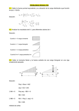PROBLEMAS RESUELTOS
5.1. Hallar la fuerza puntual equivalente y su ubicación de la carga distribuida cuya función
es p(x) = H(x/l)n.
Solución:
)
1
(
)
1
(
0
)
1
(














n
l
H
l
n
l
H
dx
l
x
H
W
P
l
n
n
n
eq
)
2
(
)
1
(
)
1
(
)
2
(
)
1
(
)
2
(
0
















n
l
n
n
l
H
l
n
l
H
n
l
H
xdx
l
x
H
X
n
n
l n
eq
5.2. Analizar los resultados del 5.1, para diferentes valores de n
Solución:
Cuando n = 0 carga constante
Cuando 0<n<1 carga parabolica inv
Cuando n = 2 carga parabolica
Cuando n = 1 carga triangular
5.3. Hallar el momento flector y la fuerza cortante de una carga triangular en una viga
simplemente apoyada.
Solución:
Peq = Área = Hl/2
xeq = CG = 2l/3
 MA = 0 Peq xeq – RB l = 0
RB = Hl/3
 MB = 0 RA l - Peq (l - xeq) = 0
RA = Hl/6
método de cortes
H
A B
l
H
A B
l
xeq
Peq
 