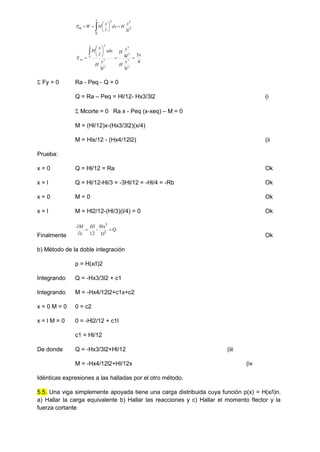  








x
eq
l
x
H
dx
l
x
H
W
P
0
2
3
2
3
4
3
3
4
3 2
3
2
4
2
3
0
2
x
l
x
H
l
x
H
l
x
H
xdx
l
x
H
X
x
eq 









 Fy = 0 Ra - Peq - Q = 0
Q = Ra – Peq = Hl/12- Hx3/3l2 (i
 Mcorte = 0 Ra x - Peq (x-xeq) – M = 0
M = (Hl/12)x-(Hx3/3l2)(x/4)
M = Hlx/12 - (Hx4/12l2) (ii
Prueba:
x = 0 Q = Hl/12 = Ra Ok
x = l Q = Hl/12-Hl/3 = -3Hl/12 = -Hl/4 = -Rb Ok
x = 0 M = 0 Ok
x = l M = Hl2/12-(Hl/3)(l/4) = 0 Ok
Finalmente
Q
3l
Hx
-
12 2
3



 Hl
x
M
Ok
b) Método de la doble integración
p = H(x/l)2
Integrando Q = -Hx3/3l2 + c1
Integrando M = -Hx4/12l2+c1x+c2
x = 0 M = 0 0 = c2
x = l M = 0 0 = -Hl2/12 + c1l
c1 = Hl/12
De donde Q = -Hx3/3l2+Hl/12 (iii
M = -Hx4/12l2+Hl/12x (iv
Idénticas expresiones a las halladas por el otro método.
5.5. Una viga simplemente apoyada tiene una carga distribuida cuya función p(x) = H(x/l)n.
a) Hallar la carga equivalente b) Hallar las reacciones y c) Hallar el momento flector y la
fuerza cortante
 