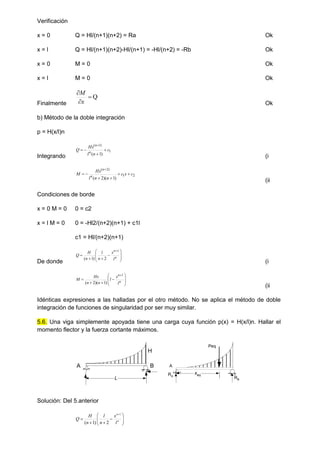 Verificación
x = 0 Q = Hl/(n+1)(n+2) = Ra Ok
x = l Q = Hl/(n+1)(n+2)-Hl/(n+1) = -Hl/(n+2) = -Rb Ok
x = 0 M = 0 Ok
x = l M = 0 Ok
Finalmente
Q



x
M
Ok
b) Método de la doble integración
p = H(x/l)n
Integrando
1
)
1
(
)
1
(
c
n
l
Hx
Q n
n





(i
2
1
)
2
(
)
1
)(
2
(
c
x
c
n
n
l
Hx
M n
n







(ii
Condiciones de borde
x = 0 M = 0 0 = c2
x = l M = 0 0 = -Hl2/(n+2)(n+1) + c1l
c1 = Hl/(n+2)(n+1)
De donde













n
n
l
x
n
l
n
H
Q
1
2
)
1
(
(i













n
n
l
x
l
n
n
Hx
M
1
)
1
)(
2
(
(ii
Idénticas expresiones a las halladas por el otro método. No se aplica el método de doble
integración de funciones de singularidad por ser muy similar.
5.6. Una viga simplemente apoyada tiene una carga cuya función p(x) = H(x/l)n. Hallar el
momento flector y la fuerza cortante máximos.
Solución: Del 5.anterior













n
n
l
x
n
l
n
H
Q
1
2
)
1
(
H
A B
L
A
RA
xeq
Peq
RB
 