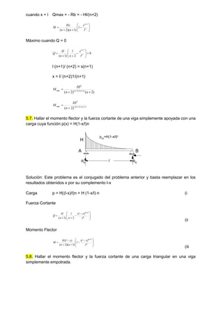 cuando x = l Qmax = - Rb = - Hl/(n+2)













n
n
l
x
l
n
n
Hx
M
1
)
1
)(
2
(
Máximo cuando Q = 0
0
2
)
1
(
1














n
n
l
x
n
l
n
H
Q
l (n+1)/ (n+2) = x(n+1)
x = l/ (n+2)1/(n+1)
)
2
(
)
2
( )
1
/(
)
2
(
2
max


 

n
n
Hl
M n
n
)
1
/(
)
3
2
(
2
max
)
2
( 


 n
n
n
Hl
M
5.7. Hallar el momento flector y la fuerza cortante de una viga simplemente apoyada con una
carga cuya función p(x) = H(1-x/l)n
H
A B
l
p(x)
=H(1-x/l)n
RA RB
Solución: Este problema es el conjugado del problema anterior y basta reemplazar en los
resultados obtenidos x por su complemento l-x
Carga p = H(l-x)/ln = H (1-x/l) n (i
Fuerza Cortante







 





n
n
l
x
l
n
l
n
H
Q
1
)
(
2
)
1
(
(ii
Momento Flector







 






n
n
l
x
l
l
n
n
x
l
H
M
1
)
(
)
1
)(
2
(
)
(
(iii
5.8. Hallar el momento flector y la fuerza cortante de una carga triangular en una viga
simplemente empotrada.
 