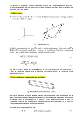 Las hendiduras, agujeros y cambios de sección bruscos son Concentradores de Tensiones.
Se ha podido verificar que por ejemplo un agujero circular en una placa plana incrementa las
tensiones hasta tres veces.
1.10 Deformación
Consideremos dos puntos P y Q en un sólido elástico en estado neutro, sin carga, es decir,
no sometido a solicitación alguna
Fig. 1.18 Deformación
Aplicadas las cargas externas hay deformación y los dos puntos pasan a las posiciones P' y
Q'. Se definen como deformación total y unitaria a la variación de distancia entre estos dos
puntos y a la variación sobre la distancia original, respectivamente
r
d
r
d
Q
P
Q
P





 '
'
'
'
'

(1.5
r
d
r
d
r
d
PQ
PQ
Q
P







'
'
'

(1.6
Los sólidos, bajo la acción de cargas externas se deforman y cambian sus dimensiones o
forma, Al cambio de dimensión se le denomina deformación lineal y al cambio de forma
deformación angular.
a) Deformación provocada por Cargas de Axiales
Fig. 1.19 Deformación por Cargas Axiales
Una barra sometida a cargas axiales además de experimentar una deformación en la
dirección de axial también presenta otra deformación en la dirección transversal. Las cargas
de tracción provocan alargamiento en la dirección axial y adelgazamiento en la dirección
transversal, mientras que las cargas de compresión provocan acortamiento en la dirección
axial y ensanchamiento en la dirección transversal.
Las deformaciones se cuantifican con:
δ = lf - lo Deformación longitudinal (1.7
 