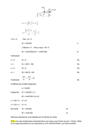  








x
eq
l
x
H
dx
l
x
H
W
P
0
2
3
2
3
4
3
3
4
3
2
4
0
2
x
x
H
l
x
H
x
H
xdx
l
x
H
X
x
eq 









 Fy = 0 - Peq - Q = 0
Q = -Hx3/3l2 (i
 Mcorte = 0 - Peq (x-xeq) – M = 0
M = -(Hx3/3l2)(x/4) = - (Hx4/12l2) (ii
Verificación
x = 0 Q = 0 Ok
x = l Q = -Hl/3 = -Rb Ok
x = 0 M = 0 Ok
x = l M = Hl2/12 = Mr Ok
Finalmente
Q
3l
Hx
- 2
3




x
M
Ok
b) Método de la doble integración
p = H(x/l)2
Integrando Q = -Hx3/3l2 + c1
M = -Hx4/12l2+c1x+c2
x = 0 M = 0 0 = c2
x = 0 Q = 0 0 = c1
De donde Q = -Hx3/3l2 (iii
M = -Hx4/12l2 (iv
Idénticas expresiones a las halladas por el método de cortes
5.10. Una viga simplemente empotrada tiene una carga cuya función es p(x) = H(x/l)n. Hallar
a) La carga equivalente b) Las reacciones y c) El momento flector y la fuerza cortante
M
Q
x
xeq
Peq
p(x)
=H(x/l)2
 