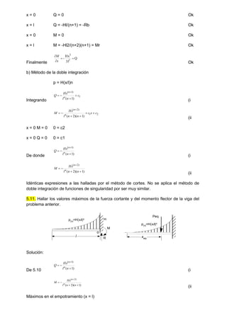 x = 0 Q = 0 Ok
x = l Q = -Hl/(n+1) = -Rb Ok
x = 0 M = 0 Ok
x = l M = -Hl2/(n+2)(n+1) = Mr Ok
Finalmente
Q
3l
Hx
- 2
3




x
M
Ok
b) Método de la doble integración
p = H(x/l)n
Integrando
1
)
1
(
)
1
(
c
n
l
Hx
Q n
n





(i
2
1
)
2
(
)
1
)(
2
(
c
x
c
n
n
l
Hx
M n
n







(ii
x = 0 M = 0 0 = c2
x = 0 Q = 0 0 = c1
De donde )
1
(
)
1
(




n
l
Hx
Q n
n
(i
)
1
)(
2
(
)
2
(





n
n
l
Hx
M n
n
(ii
Idénticas expresiones a las halladas por el método de cortes. No se aplica el método de
doble integración de funciones de singularidad por ser muy similar.
5.11. Hallar los valores máximos de la fuerza cortante y del momento flector de la viga del
problema anterior.
Solución:
De 5.10 )
1
(
)
1
(




n
l
Hx
Q n
n
(i
)
1
)(
2
(
)
2
(





n
n
l
Hx
M n
n
(ii
Máximos en el empotramiento (x = l)
o
l
R
M
H
xeq
Peq
p(x)
=H(x/l)n
p(x)=H(x/l)n
 