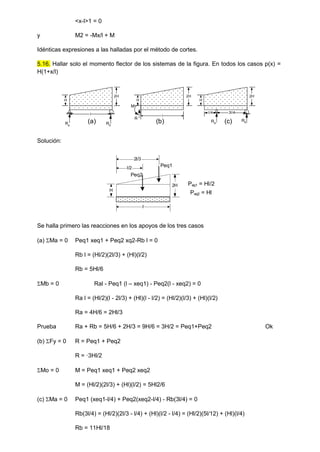<x-l>1 = 0
y M2 = -Mx/l + M
Idénticas expresiones a las halladas por el método de cortes.
5.16. Hallar solo el momento flector de los sistemas de la figura. En todos los casos p(x) =
H(1+x/l)
Ra
Rb
R
M
l l/4 3l/4
Ra
Rb
l
H
2H
H
2H
H
2H
(a) (b) (c)
Solución:
Se halla primero las reacciones en los apoyos de los tres casos
(a) Ma = 0 Peq1 xeq1 + Peq2 xq2-Rb l = 0
Rb l = (Hl/2)(2l/3) + (Hl)(l/2)
Rb = 5Hl/6
Mb = 0 Ral - Peq1 (l – xeq1) - Peq2(l - xeq2) = 0
Ra l = (Hl/2)(l - 2l/3) + (Hl)(l - l/2) = (Hl/2)(l/3) + (Hl)(l/2)
Ra = 4H/6 = 2Hl/3
Prueba Ra + Rb = 5H/6 + 2H/3 = 9H/6 = 3H/2 = Peq1+Peq2 Ok
(b) Fy = 0 R = Peq1 + Peq2
R = ·3Hl/2
Mo = 0 M = Peq1 xeq1 + Peq2 xeq2
M = (Hl/2)(2l/3) + (Hl)(l/2) = 5Hl2/6
(c) Ma = 0 Peq1 (xeq1-l/4) + Peq2(xeq2-l/4) - Rb(3l/4) = 0
Rb(3l/4) = (Hl/2)(2l/3 - l/4) + (Hl)(l/2 - l/4) = (Hl/2)(5l/12) + (Hl)(l/4)
Rb = 11Hl/18
H
2H
l
Peq1
Peq2
l/2
2l/3
Peq2 = Hl
Peq1 = Hl/2
 