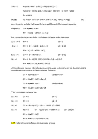 Mb = 0 Ra(3l/4) - Peq1 (l-xeq1) - Peq2(l-xeq2) = 0
Ral(3l/4) = (Hl/2)(l-2l/3) + (Hl)(l-l/2) = (Hl/2)(l/3) + (Hl)(l/2) = 2H/3
Ra = 8Hl/9
Prueba Ra + Rb = 11H/18 + 8H/9 = 27H/18 = 3H/2 = Peq1 + Peq2 Ok
A continuación se hallan la Fuerza Cortante y el Momento Flector por integración
Integrando Q = -H(x+x2/2l) + c1
M = - H(x2/2 + x3/6l) + c1x + c2
Las constantes dependen de las condiciones de borde en los tres casos
a) Si x = 0 M = 0 c2 = 0
Si x = l M = 0 0 = - H(l2/2 + l2/6) + c1l c1 = 2Hl/3
M = - H(x2/2 + x3/6l - 2lx/3)
b) Si x = l Q = 0 0 = -H(l+l/2)+c1 c1 = 3Hl/2
Si x = l M = 0 0 = -H(l2/2+l3/6)+(3Hl/2)l+c2 c2 = -5Hl2/6
M = -H(x2/2+x3/6l)+3Hlx/2-5Hl2/6
c) En este caso hay dos intervalos pero como la carga es la misma en los dos intervalos la
variación se da solamente en las constantes. Entonces
Q1 = -H(x+x2/2l)+c1 valido 0<x<l/4
M1 = -H(x2/2+x3/6l)+c1x+c2
Q2 = -H(x+x2/2l)+c3 valido l/4<x<l
M2 = -H(x2/2+x3/6l)+c3x+c4
Y las condiciones de borde son
Si x = 0 Q1 = 0 c1 = 0
Si x = 0 M1 = 0 c2 = 0
Si x = l Q2 = - Rb -H(l+l/2) + c3 = -11Hl/18 c3 = 8Hl/9
Si x = l M2 = 0 0 = - H(l2/2+l3/6) + 19Hl/9 + c4 c4 = -2Hl2/9
M1 = -H(x2/2+x3/6l)
M2 = -H(x2/2+x3/6l+8lx/9-2l2/9)
5.17. Hallar el momento flector del sistema de la figura
 