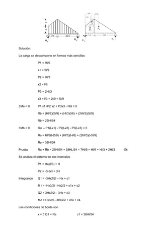 R a
R b
l/3 2l/3
P1
2l/9
l/6
2l/9
P2
P3
Solución:
La carga se descompone en formas más sencillas
P1 = Hl/6
x1 = 2l/9
P2 = Hl/3
x2 = l/6
P3 = 2Hl/3
x3 = l/3 + 2l/9 = 5l/9
Ma = 0 P1 x1+P2 x2 + P3x3 - Rbl = 0
Rb = (Hl/6)(2l/9) + (Hl/3)(l/6) + (2Hl/3)(5l/9)
Rb = 25Hl/54
Mb = 0 Ral – P1(l-x1) - P2(l-x2) - P3(l-x3) = 0
Ra = Hl/6(l-2l/9) + (Hl/3)(l-l/6) + (2Hl/3)(l-5l/9)
Ra = 38Hl/54
Prueba Ra + Rb = 25Hl/54 + 38HL/54 = 7Hl/6 = Hl/6 + Hl/3 + 2Hl/3 Ok
Se analiza el sistema en dos intervalos
P1 = Hx/(l/3) + H
P2 = -3Hx/l + 3H
Integrando Q1 = -3Hx2/2l – Hx + c1
M1 = -Hx3/2l - Hx2/2 + c1x + c2
Q2 = 3Hx2/2l - 3Hx + c3
M2 = Hx3/2l - 3Hx2/2 + c3x + c4
Las condiciones de borde son
x = 0 Q1 = Ra c1 = 38Hl/54
Ra
Rb
l/3
H
H
2l/3
 