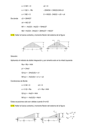 x = 0 M1 = 0 c2 = 0
x = l Q2 = - Rb - 25Hl/54 = 3Hl2/2l-3Hl+c3
x = l M2 = 0 0 = Hl3/2l - 3Hl2/2 + c3l + c4
De donde c3 = 28Hl/27
c4 = Hl2 /27
M1 = - Hx3/2l – Hx2/2 + 19Hlx/27
M2 = Hx3/2l - 3Hx2/2 + 28Hlx/27 + Hl2/27
5.18. Hallar la fuerza cortante y momento flector del sistema de la figura
l/2 l/2
H
Ra Rb
H
Ra
Rb
Hl/4 Hl/4
l/2 l/2
Solución:
Aplicando el método de doble integración y por simetría solo en la mitad izquierda
Ra = Rb = Hl/4
p1 = 2Hx/l
Q1(x) = - 2Hx2/(2l) + c1
M1(x) = - Hx3/(3l) + c1 x + c2
Condiciones de Borde
x = 0 M = 0 c2 = 0
x = 0 Q = Ra c1 = Ra = Hl/4
Q1(x) = - Hx2/l + Hl/4
M1(x) = - Hx3/(3l) + Hlx/4
Estas ecuaciones solo son válidas cuando 0<x<l/2
5.19. Hallar la fuerza cortante y momento flector del sistema de la figura
a l-a
H
a l-a
H
Peq
2
)
( a
l
H
eq
P


3
)
( a
l
eq
x


Ra
Rb
 
