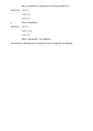 M(x) = H(l-a)2/(6l)<x>1+H/[6(l-a)]<x-a>3+H(l-a)(a+2l)/(6l)<x-l>1
Para 0<x<a <x>1 = x
<x-a>1 = 0
<x-l>1 = 0
y M1(x) = H(l-a)2/(6l) x
Para a<x<l <x>1 = x
<x-a>1 = x-a
<x-l>1 = 0
M2(x) = Hx(l-a)2/(6l) – H(x-a)3/[6(l-a)]
Las expresiones obtenidas por los métodos de cortes e integración son idénticas.
 