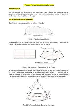 6 Flexión – Tensiones Normales y Cortantes
6.1 Introducción
En este capítulo se desarrollarán las ecuaciones para calcular las tensiones que se
presentan en elementos sometidos a flexión. Las tensiones no deben exceder a los límites
de fluencia de los materiales empleados.
6.2 Tensiones Normales en Flexión
Considérese una viga sometida a un estado de flexión
Deflexion de la Viga
Fig. 6.1 Viga sometida a Flexión
Un elemento recto de pequeña longitud de la viga sin carga, se curvea por efecto de las
cargas y algunas fibras se acortan mientras que otras se alargan.
Fig. 6.2 Acortamiento y Alargamiento de las Fibras
El elemento diferencial curvo puede ser considerado como un arco de circulo con centro en
O y radio . La porción superior AB es de menor longitud a la inferior CD debido a que las
fibras superiores se comprimen y las inferiores se alargaron. Existe un plano llamado
“neutro” oo que no se alarga ni se acorta (no hay deformación y tampoco hay tensiones).
Fig. 6.3 Deformación de un Elemento Diferencial
 