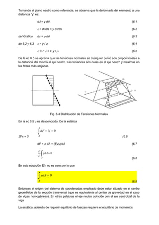 Tomando el plano neutro como referencia, se observa que la deformada del elemento a una
distancia “y” es:
d = y d (6.1
 = d/ds = y d/ds (6.2
del Grafico ds =  d (6.3
de 6.2 y 6.3  = y /  (6.4
 = E  = E y /  (6.5
De la ec 6.5 se aprecia que las tensiones normales en cualquier punto son proporcionales a
la distancia del mismo al eje neutro. Las tensiones son nulas en el eje neutro y máximas en
las fibras más alejadas.
Fig. 6.4 Distribución de Tensiones Normales
En la ec 6.5  es desconocido. De la estática
Fx = 0
 

A
N
dF 0
(6.6
dF =  dA = (Ey/)dA (6.7
 
A
ydA
E
0

(6.8
En esta ecuación E/ no es cero por lo que
 
A
ydA 0
(6.9
Entonces el origen del sistema de coordenadas empleado debe estar situado en el centro
geométrico de la sección transversal (que es equivalente al centro de gravedad en el caso
de vigas homogéneas). En otras palabras el eje neutro coincide con el eje centroidal de la
viga
La estática, además de requerir equilibrio de fuerzas requiere el equilibrio de momentos
 