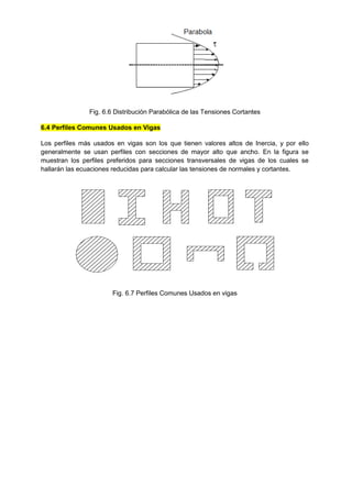 Fig. 6.6 Distribución Parabólica de las Tensiones Cortantes
6.4 Perfiles Comunes Usados en Vigas
Los perfiles más usados en vigas son los que tienen valores altos de Inercia, y por ello
generalmente se usan perfiles con secciones de mayor alto que ancho. En la figura se
muestran los perfiles preferidos para secciones transversales de vigas de los cuales se
hallarán las ecuaciones reducidas para calcular las tensiones de normales y cortantes.
Fig. 6.7 Perfiles Comunes Usados en vigas
 
