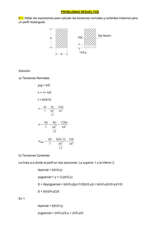 PROBLEMAS RESUELTOS
6.1. Hallar las expresiones para calcular las tensiones normales y cortantes máximos para
un perfil rectangular.
h
h/2-y
Eje Neutro
ycg
b
Solución:
a) Tensiones Normales
ycg = h/2
c = +/- h/2
I = bh3/12
3
3
12
12
bh
My
bh
My
I
My




3
3
12
12
bh
My
bh
My
I
My




2
3
max
6
12
)
2
/
(
bh
M
bh
h
M
I
Mc




b) Tensiones Cortantes
La línea a-a divide el perfil en dos secciones: La superior 1 y la inferior 2.
Aparcial = b(h/2-y)
ycgparcial = y + (½)(h/2-y)
S = Apycgparcial = b(h/2-y)[y+(1/2)(h/2-y)] = b(h/2-y)(h/2+y)(1/2)
S = b(h2/4-y2)/2
En 1
Aparcial = b(h/2+y)
ycgparcial = (h/2+y)/2-y = (h/2-y)/2
 