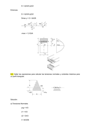 S = b(h2/4-y2)/2
Entonces
S = b(h2/4-y2)/2
Smax y = 0 = bh2/8
bh
h
y
Q
b
bh
y
h
Qb
Ib
QS
)
4
1
(
6
12
2
1
)
4
( 2
2
3
2
2






max = 1,5 Q/A
6.2. Hallar las expresiones para calcular las tensiones normales y cortantes máximos para
un perfil triangular.
h
b
LN
h/3-y
h/3
2h/3+y
Solución:
a) Tensiones Normales
ycg = h/3
c1 = h/3
c2 = 2h/3
I = bh3/36
 