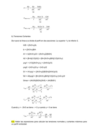 3
3
36
36
bh
My
bh
My
I
My




2
3
1
max
12
36
)
3
/
(
bh
M
bh
h
M
I
Mc
tracc 



2
3
2
max
24
36
)
3
/
2
(
bh
M
bh
h
M
I
Mc
comp 



b) Tensiones Cortantes
De nuevo la línea a-a divide el perfil en dos secciones: La superior 1 y la inferior 2.
h/B = (2h/3+y)/b
b = (2h/3+y)B/h
A1 = b(2h/3+y)/2 = (2h/3+y)2(B/2h)
A2 = [B+b](1/2)(h2) = [B+(2h/3+y)B/h](1/2)(h/3-y)
ycg1 = (1/3)(2h/3+y)-y = (2h/9-2y/3)
ycg2 = (h/2+y)/2-y = (h/2-y)/2
S1 = A1ycg1 = (2h/3+y)2(B/2h)(2h/9-2y/3)
S2 = A2ycg2 = [B+(2h/3+y)B/h](1/2)(h/3-y) (h/2-y)/2
Smax = (4h2/9)(B/2h)(2h/9) = (4h2B/81)
3
2
3
3
sup
6
)
3
2
(
)
3
2
(
36
6
)
3
2
(
bh
y
h
Q
h
b
y
h
bh
h
b
y
h
Q
Ib
QS







3
2
3
3
sup
6
)
3
2
(
)
3
2
(
36
6
)
3
2
(
bh
y
h
Q
h
b
y
h
bh
h
b
y
h
Q
Ib
QS







Cuando y = - 2h/3 se tiene  = 0 y cuando y = 0 se tiene
A
Q
bh
Q
bh
h
Q
bh
h
Q
3
4
3
8
9
6
4
6
)
3
2
(
3
2
3
2
max 




6.3. Hallar las expresiones para calcular las tensiones normales y cortantes máximos para
un perfil romboidal.
 