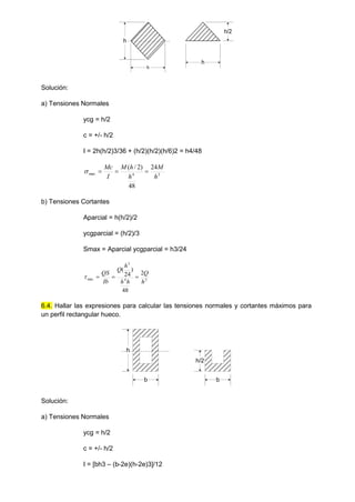 h
h
h/2
h
Solución:
a) Tensiones Normales
ycg = h/2
c = +/- h/2
I = 2h(h/2)3/36 + (h/2)(h/2)(h/6)2 = h4/48
3
4
max
24
48
)
2
/
(
h
M
h
h
M
I
Mc




b) Tensiones Cortantes
Aparcial = h(h/2)/2
ycgparcial = (h/2)/3
Smax = Aparcial ycgparcial = h3/24
2
4
3
max
2
48
)
24
(
h
Q
h
h
h
Q
Ib
QS




6.4. Hallar las expresiones para calcular las tensiones normales y cortantes máximos para
un perfil rectangular hueco.
b
h
b
h/2
Solución:
a) Tensiones Normales
ycg = h/2
c = +/- h/2
I = [bh3 – (b-2e)(h-2e)3]/12
 