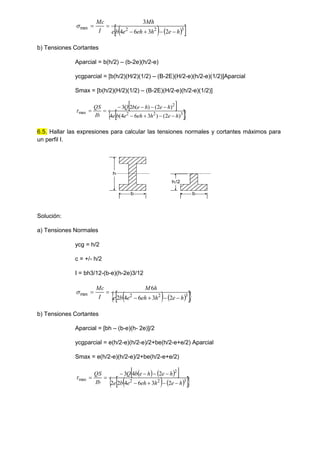    
 
3
2
2
max
2
3
6
4
3
h
e
h
eh
e
b
e
Mh
I
Mc







b) Tensiones Cortantes
Aparcial = b(h/2) – (b-2e)(h/2-e)
ycgparcial = [b(h/2)(H/2)(1/2) – (B-2E)(H/2-e)(h/2-e)(1/2)]Aparcial
Smax = [b(h/2)(H/2)(1/2) – (B-2E)(H/2-e)(h/2-e)(1/2)]
 
 
 
3
2
2
2
max
)
2
(
)
3
6
4
(
4
)
2
(
)
(
2
3
h
e
h
eh
e
b
e
h
e
h
e
b
Q
Ib
QS











6.5. Hallar las expresiones para calcular las tensiones normales y cortantes máximos para
un perfil I.
b
h
h/2
b
Solución:
a) Tensiones Normales
ycg = h/2
c = +/- h/2
I = bh3/12-(b-e)(h-2e)3/12
   
 
 
3
2
2
max
2
3
6
4
2
6
h
e
h
eh
e
b
e
h
M
I
Mc







b) Tensiones Cortantes
Aparcial = [bh – (b-e)(h- 2e)]/2
ycgparcial = e(h/2-e)(h/2-e)/2+be(h/2-e+e/2) Aparcial
Smax = e(h/2-e)(h/2-e)/2+be(h/2-e+e/2)
   
 
   
 
 
3
2
2
2
max
2
3
6
4
2
2
2
4
3
h
e
h
eh
e
b
e
h
e
h
e
b
Q
Ib
QS











 