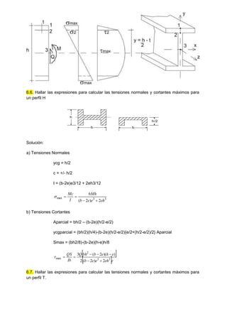 6.6. Hallar las expresiones para calcular las tensiones normales y cortantes máximos para
un perfil H
h
b b
h/2
Solución:
a) Tensiones Normales
ycg = h/2
c = +/- h/2
I = (b-2e)e3/12 + 2eh3/12
3
3
max
2
)
2
(
6
eh
e
e
b
Mh
I
Mc





b) Tensiones Cortantes
Aparcial = bh/2 – (b-2e)(h/2-e/2)
ycgparcial = (bh/2)(h/4)-(b-2e)(h/2-e/2){e/2+(h/2-e/2)/2} Aparcial
Smax = (bh2/8)-(b-2e)(h-e)h/8
 
 e
eh
e
e
b
e
h
e
b
bh
Q
Ib
QS
3
3
2
max
2
)
2
(
2
)
)(
2
(
3








6.7. Hallar las expresiones para calcular las tensiones normales y cortantes máximos para
un perfil T.
 