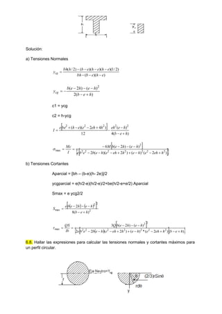 b
h
yc
g
Solución:
a) Tensiones Normales
)
)(
(
)
2
/
1
)(
)(
)(
(
)
2
/
(
e
h
e
b
bh
e
h
e
h
e
b
h
bh
ycg








)
(
2
)
(
)
2
( 2
h
e
b
h
e
h
e
b
ycg







c1 = ycg
c2 = h-ycg
 
)
(
4
)
(
12
)
4
2
)(
( 2
2
2
2
2
h
e
b
h
e
eh
h
eh
e
e
h
be
e
I









 
 
 
)
2
(
)
(
)
2
)(
(
2
)
(
)
2
(
6
2
2
2
2
2
2
2
2
max
h
eh
e
h
e
h
eh
e
h
e
b
e
b
e
h
e
h
e
b
M
I
Mc















b) Tensiones Cortantes
Aparcial = [bh – (b-e)(h- 2e)]/2
ycgparcial = e(h/2-e)(h/2-e)/2+be(h/2-e+e/2) Aparcial
Smax = e ycg2/2
   
 
2
2
2
max
)
(
8
2
h
e
b
h
e
h
e
b
e
S






 
 
 
 
)
(
)
2
(
*
)
(
)
2
(
2
2
)
(
)
2
(
3
2
2
2
2
2
2
2
2
2
max
h
e
b
h
eh
e
h
e
h
eh
e
h
e
b
e
b
e
h
e
h
e
b
Q
Ib
QS
















6.8. Hallar las expresiones para calcular las tensiones normales y cortantes máximos para
un perfil circular.
 