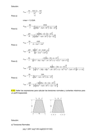 Solución:
Para a)
2
3
max
6
12
)
2
/
(
bh
M
bh
h
M
I
Mc




max = 1,5 Q/A
Para b)
   
 
 
3
2
2
max
2
3
6
4
2
6
h
e
h
eh
e
b
e
h
M
I
Mc







   
 
   
 
 
3
2
2
2
max
2
3
6
4
2
2
2
4
3
h
e
h
eh
e
b
e
h
e
h
e
b
Q
Ib
QS











Para c)
3
3
max
2
)
2
(
6
eh
e
e
b
Mh
I
Mc





 
 e
eh
e
e
b
e
h
e
b
bh
Q
Ib
QS
3
3
2
max
2
)
2
(
2
)
)(
2
(
3








Para d)
 
 
 
)
2
(
)
(
)
2
)(
(
2
)
(
)
2
(
6
2
2
2
2
2
2
2
2
max
h
eh
e
h
e
h
eh
e
h
e
b
e
b
e
h
e
h
e
b
M
I
Mc















 
 
 
 
)
(
)
2
(
*
)
(
)
2
(
2
2
)
(
)
2
(
3
2
2
2
2
2
2
2
2
2
max
h
e
b
h
eh
e
h
e
h
eh
e
h
e
b
e
b
e
h
e
h
e
b
Q
Ib
QS
















Para e)    
 
3
2
2
max
2
3
6
4
3
h
e
h
eh
e
b
e
Mh
I
Mc







 
 
 
3
2
2
2
max
)
2
(
)
3
6
4
(
4
)
2
(
)
(
2
3
h
e
h
eh
e
b
e
h
e
h
e
b
Q
Ib
QS











6.10. Hallar las expresiones para calcular las tensiones normales y cortantes máximos para
un perfil trapezoidal.
15
12
9 9
12
3 3
Solución:
a) Tensiones Normales
ycg = (2A1 xcg1+A2 xcg2)/(2 A1+A2)
 