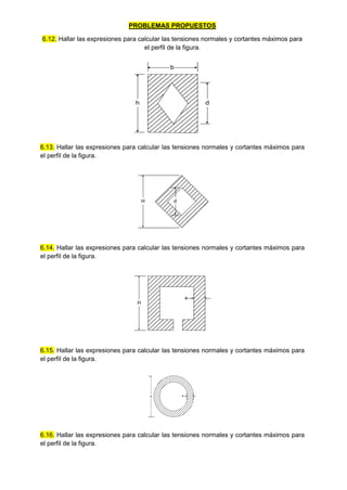 PROBLEMAS PROPUESTOS
6.12. Hallar las expresiones para calcular las tensiones normales y cortantes máximos para
el perfil de la figura.
b
h d
6.13. Hallar las expresiones para calcular las tensiones normales y cortantes máximos para
el perfil de la figura.
H d
6.14. Hallar las expresiones para calcular las tensiones normales y cortantes máximos para
el perfil de la figura.
H
e
6.15. Hallar las expresiones para calcular las tensiones normales y cortantes máximos para
el perfil de la figura.
d e
6.16. Hallar las expresiones para calcular las tensiones normales y cortantes máximos para
el perfil de la figura.
 
