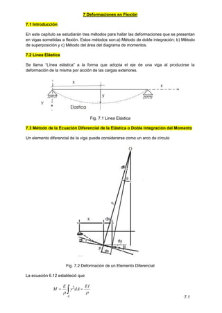 7 Deformaciones en Flexión
7.1 Introducción
En este capítulo se estudiarán tres métodos para hallar las deformaciones que se presentan
en vigas sometidas a flexión. Estos métodos son:a) Método de doble integración; b) Método
de superposición y c) Método del área del diagrama de momentos.
7.2 Línea Elástica
Se llama “Línea elástica” a la forma que adopta el eje de una viga al producirse la
deformación de la misma por acción de las cargas exteriores.
Fig. 7.1 Linea Elástica
7.3 Método de la Ecuación Diferencial de la Elástica o Doble Integración del Momento
Un elemento diferencial de la viga puede considerarse como un arco de círculo
Fig. 7.2 Deformación de un Elemento Diferencial
La ecuación 6.12 estableció que
 

A
EI
dA
y
E
M


2
7.1
 
