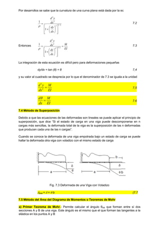 Por desarrollos se sabe que la curvatura de una curva plana está dada por la ec
2
/
3
2
2
2
1
1
















dx
dy
dx
y
d

7.2
Entonces
EI
M
dx
dy
dx
y
d
















 2
/
3
2
2
2
1
1

7.3
La integración de esta ecuación es difícil pero para deformaciones pequeñas
dy/dx = tan (θ) = θ 7,4
y su valor al cuadrado se desprecia por lo que el denominador de 7.3 se iguala a la unidad
EI
M
dx
y
d

2
2
7,5
EI
M
dx
d


7.6
7.4 Método de Superposición
Debido a que las ecuaciones de las deformadas son lineales se puede aplicar el principio de
superposición, que dice “Si el estado de carga en una viga puede descomponerse en n
cargas más sencillas, la deformada total de la viga es la superposición de las n deformadas
que producen cada una de las n cargas”.
Cuando se conoce la deformada de una viga empotrada bajo un estado de carga se puede
hallar la deformada otra viga con voladizo con el mismo estado de carga
Fig. 7.3 Deformada de una Viga con Voladizo
total =  +  b (7.7
7.5 Método del Área del Diagrama de Momentos o Teoremas de Mohr
a) Primer Teorema de Mohr.- Permite calcular el ángulo θAB que forman entre sí dos
secciones A y B de una viga. Este ángulo es el mismo que el que forman las tangentes a la
elástica en los puntos A y B
 