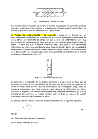 Fig. 1.24 Líneas de Chernov - Lüders
Los experimentos demuestran que durante la fluencia se producen deslizamientos relativos
entre los cristales y en la superficie de la probeta aparecen las llamadas líneas de Chernov -
Lüders, que forman con el eje de la misma un ángulo de 45º.
d) Período de endurecimiento y de estricción.- Luego de la fluencia hay un
reacomodamiento cristalográfico y el material se endurece e incrementa su resistencia, es
decir, admite un incremento de carga. En este período las deformaciones son muy
pronunciadas. La tensión aumenta hasta alcanzar un valor máximo, denominado “tensión de
rotura”, a partir del cual la tensión disminuye hasta que alcanza una determinada
deformación de rotura, produciéndose la rotura física. La tensión Sut no es en realidad la
máxima tensión que se origina en la probeta sometida a carga. En efecto, alcanzado el valor
de la deformación específica correspondiente a Sut, comienza a manifestarse en la probeta
un fenómeno denominado “estricción”.
Fig. 1.25 Fenómeno de estricción
La estricción es la reducción de una sección central de la pieza, misma que hace que las
tensiones aumenten y que, en realidad, el diagrama efectivo en lugar de presentar su
concavidad hacia abajo muestra un punto de inflexión en las vecindades de Sut y cambia su
curvatura presentando una rama creciente hasta alcanzar la deformación de rotura.
Entonces el diagrama que anterior suele denominarse “diagrama convencional, ya que los
cálculos de las tensiones se realizan siempre sobre la base de suponer la sección
transversal constante, con área igual a la inicial.
La estricción se mide por el “coeficiente de estricción lateral” con la siguiente expresión:
f
f
i
A
A
A 


(1.15
Dónde:
Ai y Af área inicial y final respectivamente
En los aceros comunes φ ≈ 50 %
 