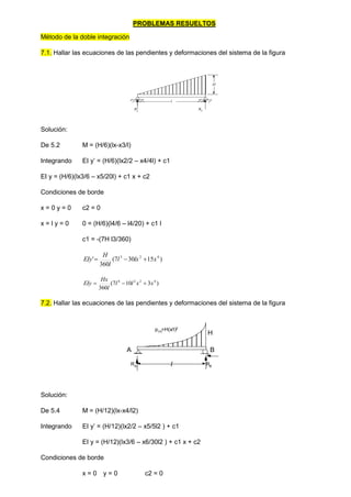 PROBLEMAS RESUELTOS
Método de la doble integración
7.1. Hallar las ecuaciones de las pendientes y deformaciones del sistema de la figura
H
Ra
Rb
l
Solución:
De 5.2 M = (H/6)(lx-x3/l)
Integrando EI y’ = (H/6)(lx2/2 – x4/4l) + c1
EI y = (H/6)(lx3/6 – x5/20l) + c1 x + c2
Condiciones de borde
x = 0 y = 0 c2 = 0
x = l y = 0 0 = (H/6)(l4/6 – l4/20) + c1 l
c1 = -(7H l3/360)
)
15
30
7
(
360
' 4
2
3
x
lx
l
l
H
EIy 


)
3
10
7
(
360
4
2
2
4
x
x
l
l
l
Hx
EIy 


7.2. Hallar las ecuaciones de las pendientes y deformaciones del sistema de la figura
H
A B
l
p(x)=H(x/l)2
RA RB
Solución:
De 5.4 M = (H/12)(lx-x4/l2)
Integrando EI y’ = (H/12)(lx2/2 – x5/5l2 ) + c1
EI y = (H/12)(lx3/6 – x6/30l2 ) + c1 x + c2
Condiciones de borde
x = 0 y = 0 c2 = 0
 