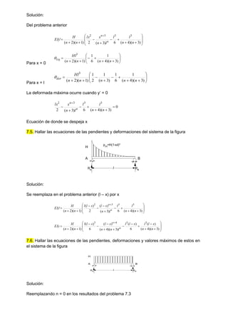 Solución:
Del problema anterior


















)
3
)(
4
(
6
)
3
(
2
)
1
)(
2
(
'
3
3
3
2
n
n
l
l
l
n
x
lx
n
n
H
EIy n
n
Para x = 0















)
3
)(
4
(
1
6
1
)
1
)(
2
(
3
n
n
n
n
Hl
izq

Para x = l

















)
3
)(
4
(
1
6
1
)
3
(
1
2
1
)
1
)(
2
(
3
n
n
n
n
n
Hl
der

La deformada máxima ocurre cuando y’ = 0
0
)
3
)(
4
(
6
)
3
(
2
3
3
3
2








n
n
l
l
l
n
x
lx
n
n
Ecuación de donde se despeja x
7.5. Hallar las ecuaciones de las pendientes y deformaciones del sistema de la figura
Solución:
Se reemplaza en el problema anterior (l – x) por x




















)
3
)(
4
(
6
)
3
(
)
(
2
)
(
)
1
)(
2
(
'
3
3
3
2
n
n
l
l
l
n
x
l
x
l
l
n
n
H
EIy n
n























)
3
)(
4
(
)
(
6
)
(
)
3
)(
4
(
)
(
6
)
(
)
1
)(
2
(
3
3
4
3
n
n
x
l
l
x
l
l
l
n
n
x
l
x
l
l
n
n
H
EIy n
n
7.6. Hallar las ecuaciones de las pendientes, deformaciones y valores máximos de estos en
el sistema de la figura
Solución:
Reemplazando n = 0 en los resultados del problema 7.3
H
A B
l
p(x)=H(1-x/l)n
RA
RB
H
A B
l
RA RB
 