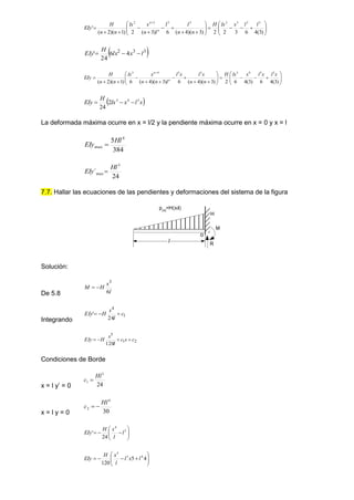 





























)
3
(
4
6
3
2
2
)
3
)(
4
(
6
)
3
(
2
)
1
)(
2
(
'
3
3
3
2
3
3
3
2
l
l
x
lx
H
n
n
l
l
l
n
x
lx
n
n
H
EIy n
n
 
3
3
2
4
6
24
' l
x
lx
H
EIy 

































)
3
(
4
6
)
3
(
4
6
2
)
3
)(
4
(
6
)
3
)(
4
(
6
)
1
)(
2
(
3
3
4
3
3
3
4
3
x
l
x
l
x
lx
H
n
n
x
l
x
l
l
n
n
x
lx
n
n
H
EIy n
n
 
x
l
x
lx
H
EIy 3
4
3
2
24



La deformada máxima ocurre en x = l/2 y la pendiente máxima ocurre en x = 0 y x = l
384
5 4
max
Hl
EIy 
24
´
3
max
Hl
EIy 
7.7. Hallar las ecuaciones de las pendientes y deformaciones del sistema de la figura
Solución:
De 5.8 l
x
H
M
6
3


Integrando
1
4
24
' c
l
x
H
EIy 


2
1
5
120
c
x
c
l
x
H
EIy 



Condiciones de Borde
x = l y’ = 0 24
3
1
Hl
c 
x = l y = 0 30
4
2
Hl
c 











 3
4
24
' l
l
x
H
EIy











 4
5
120
4
3
5
l
x
l
l
x
H
EIy
o
l R
M
H
p(x)
=H(x/l)
 