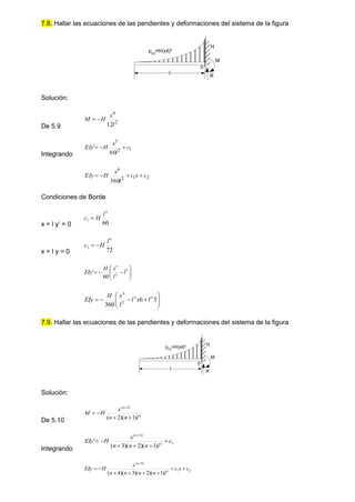 7.8. Hallar las ecuaciones de las pendientes y deformaciones del sistema de la figura
Solución:
De 5.9
2
4
12l
x
H
M 

Integrando
1
2
5
60
' c
l
x
H
EIy 


2
1
2
6
360
c
x
c
l
x
H
EIy 



Condiciones de Borde
x = l y’ = 0 60
3
1
l
H
c 
x = l y = 0 72
4
2
l
H
c 











 3
2
5
60
' l
l
x
H
EIy











 5
6
360
4
3
2
6
l
x
l
l
x
H
EIy
7.9. Hallar las ecuaciones de las pendientes y deformaciones del sistema de la figura
Solución:
De 5.10
n
n
l
n
n
x
H
M
)
1
)(
2
(
)
2
(





Integrando
1
)
3
(
)
1
)(
2
)(
3
(
' c
l
n
n
n
x
H
EIy n
n







2
1
)
4
(
)
1
)(
2
)(
3
)(
4
(
c
x
c
l
n
n
n
n
x
H
EIy n
n









o
l R
M
H
p(x)
=H(x/l)2
p(x)=H(x/l)n
o
l R
M
H
 