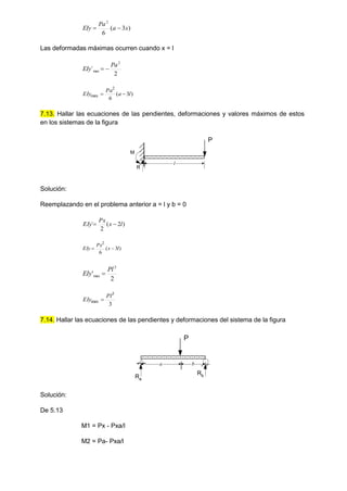 )
3
(
6
2
x
a
Pa
EIy 

Las deformadas máximas ocurren cuando x = l
2
´
2
max
Pa
EIy 

)
3
(
6
2
max l
a
Pa
EIy 

7.13. Hallar las ecuaciones de las pendientes, deformaciones y valores máximos de estos
en los sistemas de la figura
Solución:
Reemplazando en el problema anterior a = l y b = 0
)
2
(
2
´ l
x
Px
EIy 

)
3
(
6
2
l
x
Px
EIy 

2
'
2
max
Pl
EIy 
3
3
max
Pl
EIy 
7.14. Hallar las ecuaciones de las pendientes y deformaciones del sistema de la figura
Solución:
De 5.13
M1 = Px - Pxa/l
M2 = Pa- Pxa/l
l
R
M
P
Ra
Rb
a b
P
 