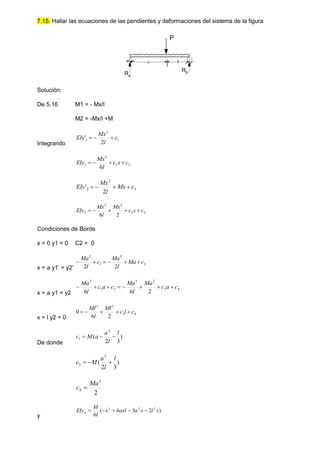 7.15. Hallar las ecuaciones de las pendientes y deformaciones del sistema de la figura
Solución:
De 5.16 M1 = - Mx/l
M2 = -Mx/l +M
Integrando
1
2
1
2
' c
l
Mx
EIy 


2
1
3
1
6
c
x
c
l
Mx
EIy 



3
2
2
2
' c
Mx
l
Mx
EIy 



4
3
2
3
2
2
6
c
x
c
Mx
l
Mx
EIy 




Condiciones de Borde
x = 0 y1 = 0 C2 = 0
x = a y1’ = y2’
3
2
1
2
2
2
c
Ma
l
Ma
c
l
Ma






x = a y1 = y2
4
3
2
3
2
1
3
2
6
6
c
a
c
Ma
l
Ma
c
a
c
l
Ma








x = l y2 = 0
4
3
2
3
2
6
0 c
l
c
Ml
l
Ml





De donde
)
3
2
(
2
1
l
l
a
a
M
c 


)
3
2
(
2
3
l
l
a
M
c 


2
2
4
Ma
c 
y
)
2
3
6
(
6
2
2
3
x
l
x
a
axl
x
l
M
EIya 




Ra
Rb
a b
P
 