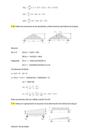 )
3
2
3
3
(
6
2
2
2
2
3
l
a
x
l
x
a
l
x
x
l
M
EIyb 





)
2
3
6
3
(
6
2
2
2
l
a
al
x
M
EI a 





)
2
3
6
3
(
6
2
2
2
l
a
xl
x
M
EI b 





7.16. Hallar las ecuaciones de las pendientes y deformaciones del sistema de la figura
l/2 l/2
H
Ra Rb
H
Ra
Rb
Hl/4 Hl/4
l/2 l/2
Solución:
De 5.17 Q1(x) = - Hx2/l + Hl/4
M1(x) = - Hx3/(3l) + Hlx/4
Integrando EI y1´ = - Hx4/(12l)+Hlx2/8+c1
EI y1 = - Hx5/(60l)+Hlx3/24+c1x+c2
Condiciones de Borde
x = 0 y1 = 0 c2 = 0
x = l/2 y1´ = 0 0 = - H(l/2)4/(12l) + (Hl/8)(l/2)2 + c3
c3 = - 5Hl3/192












192
5
8
12
´
3
2
4
l
lx
l
x
H
EIy
)
25
40
16
(
960
192
5
24
60
4
3
2
5
3
3
5
xl
x
l
x
l
H
x
l
lx
l
x
H
EIy 















Estas ecuaciones sólo son válidas cuando 0<x<l/2
7.17. Hallar por superposición la ecuación de la deformación del sistema de la figura
Solución: De las tablas
Ra Rb
l
H
2H
H
A B
l
RA RB
H
A B
l
RA
RB
 